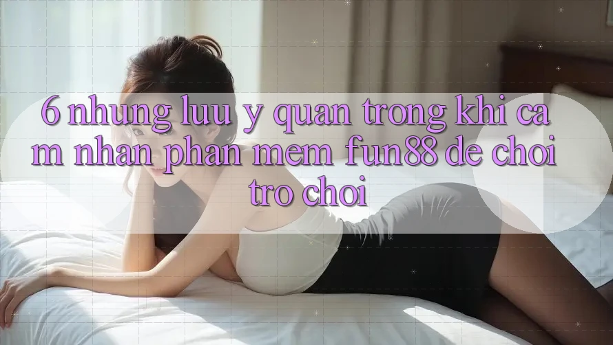 6. Những Lưu Ý Quan Trọng Khi Cảm nhận Phần mềm Fun88 Để Chơi Trò chơi 6. Những Lưu Ý Quan Trọng Khi Cảm nhận Phần mềm Fun88 Để Chơi Trò chơi