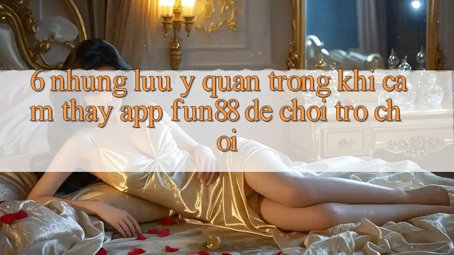 6. Những Lưu Ý Quan Trọng Khi Cảm thấy App Fun88 Để Chơi Trò chơi 6. Những Lưu Ý Quan Trọng Khi Cảm thấy App Fun88 Để Chơi Trò chơi