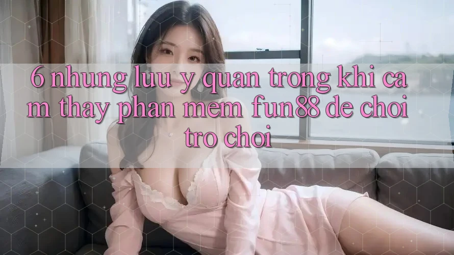6. Những Lưu Ý Quan Trọng Khi Cảm thấy Phần mềm Fun88 Để Chơi Trò chơi 6. Những Lưu Ý Quan Trọng Khi Cảm thấy Phần mềm Fun88 Để Chơi Trò chơi
