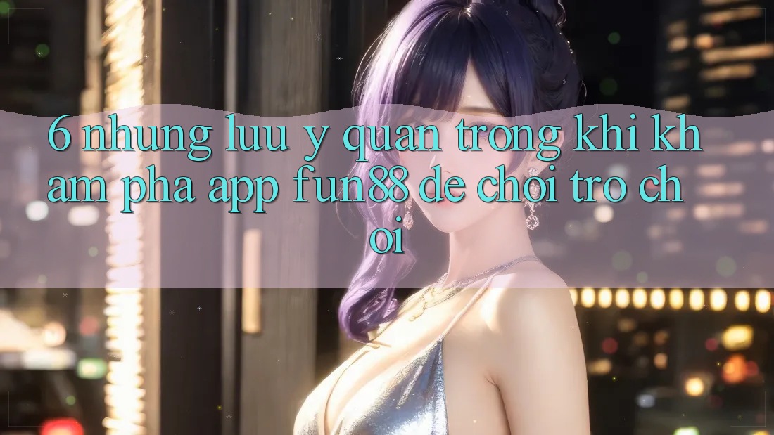 6. Những Lưu Ý Quan Trọng Khi Khám phá App Fun88 Để Chơi Trò chơi