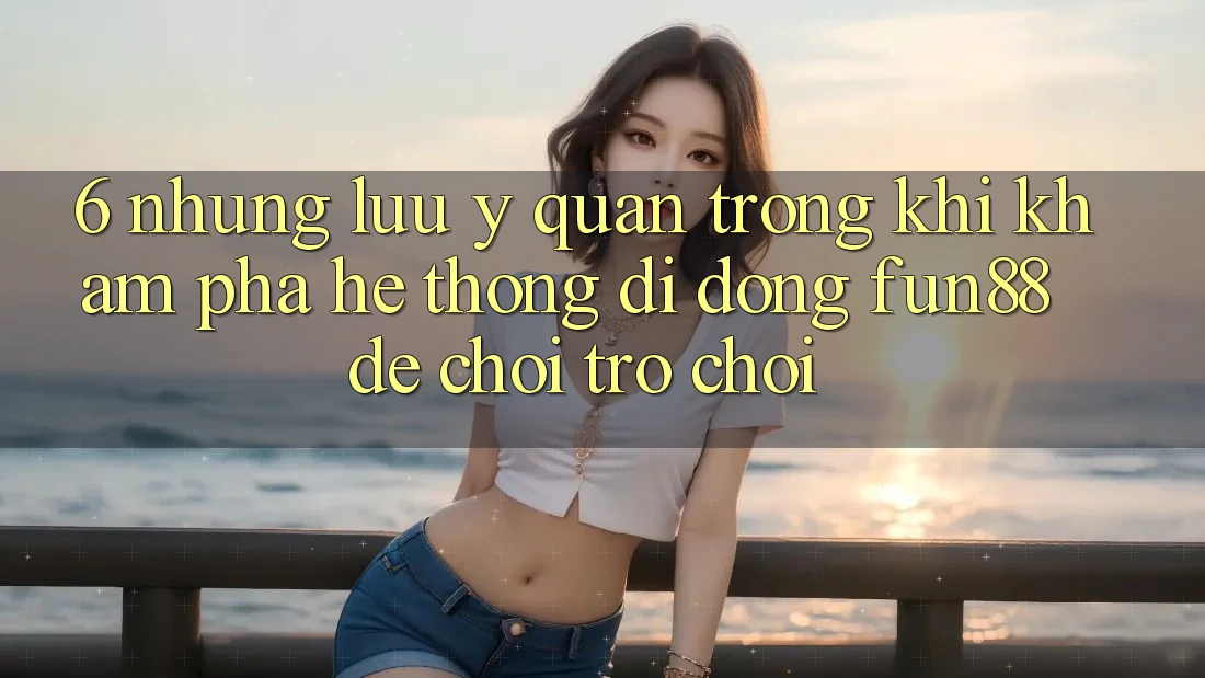 6. Những Lưu Ý Quan Trọng Khi Khám phá Hệ thống di động Fun88 Để Chơi Trò chơi 6. Những Lưu Ý Quan Trọng Khi Khám phá Hệ thống di động Fun88 Để Chơi Trò chơi