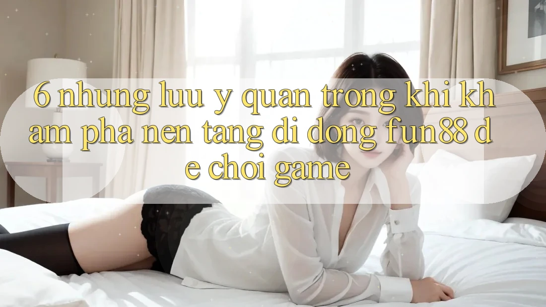 6. Những Lưu Ý Quan Trọng Khi Khám phá Nền tảng di động Fun88 Để Chơi Game 6. Những Lưu Ý Quan Trọng Khi Khám phá Nền tảng di động Fun88 Để Chơi Game