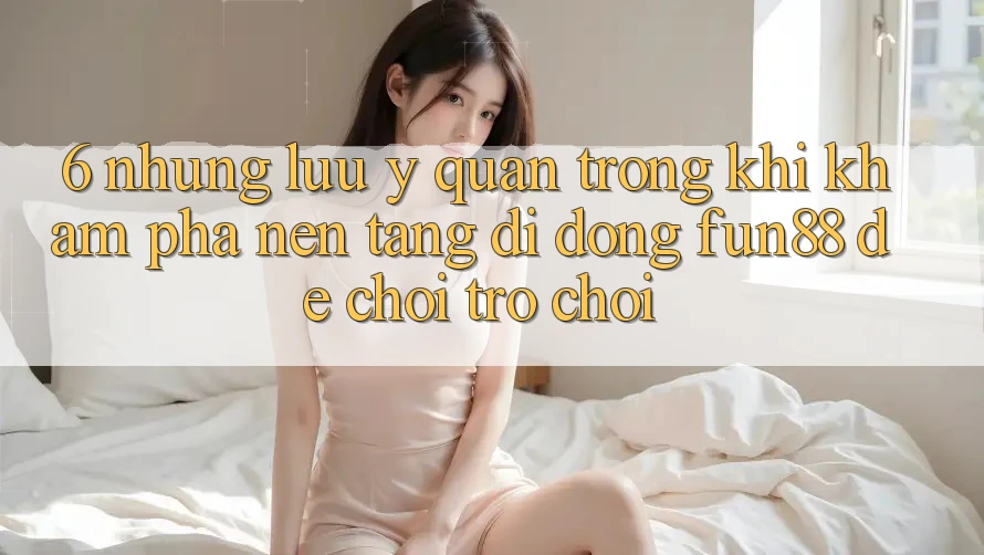6. Những Lưu Ý Quan Trọng Khi Khám phá Nền tảng di động Fun88 Để Chơi Trò chơi 6. Những Lưu Ý Quan Trọng Khi Khám phá Nền tảng di động Fun88 Để Chơi Trò chơi