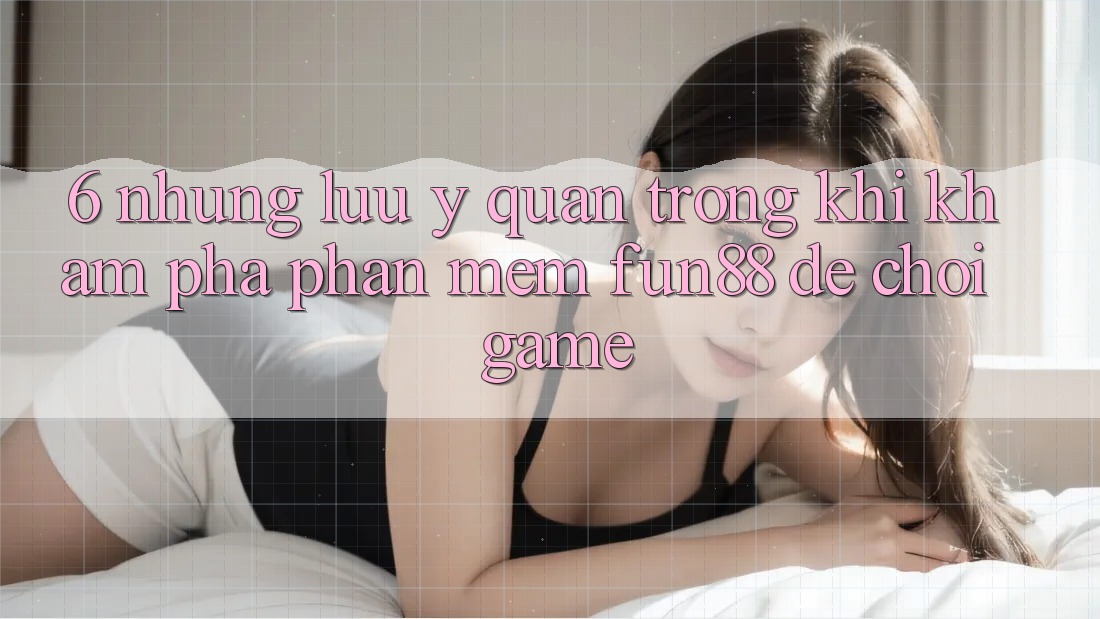 6. Những Lưu Ý Quan Trọng Khi Khám phá Phần mềm Fun88 Để Chơi Game 6. Những Lưu Ý Quan Trọng Khi Khám phá Phần mềm Fun88 Để Chơi Game