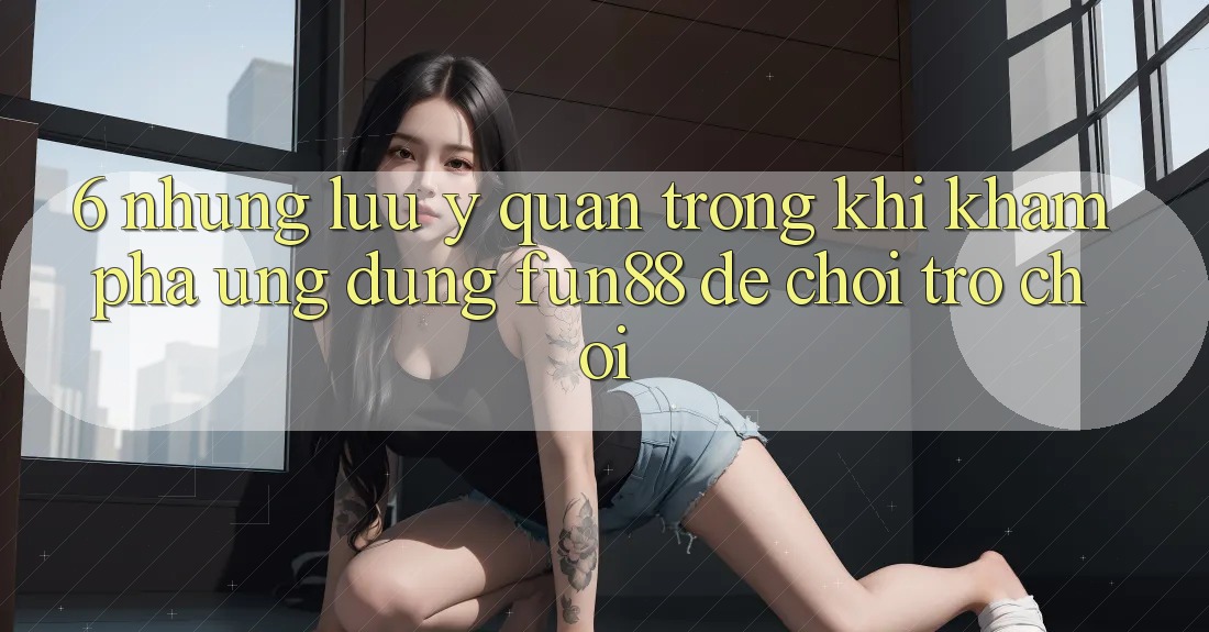 6. Những Lưu Ý Quan Trọng Khi Khám phá Ứng dụng Fun88 Để Chơi Trò chơi 6. Những Lưu Ý Quan Trọng Khi Khám phá Ứng dụng Fun88 Để Chơi Trò chơi