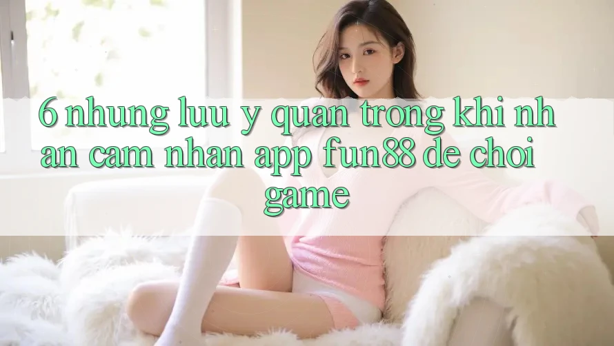 6. Những Lưu Ý Quan Trọng Khi Nhận cảm nhận App Fun88 Để Chơi Game 6. Những Lưu Ý Quan Trọng Khi Nhận cảm nhận App Fun88 Để Chơi Game