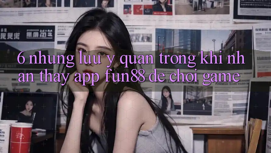 6. Những Lưu Ý Quan Trọng Khi Nhận thấy App Fun88 Để Chơi Game 6. Những Lưu Ý Quan Trọng Khi Nhận thấy App Fun88 Để Chơi Game