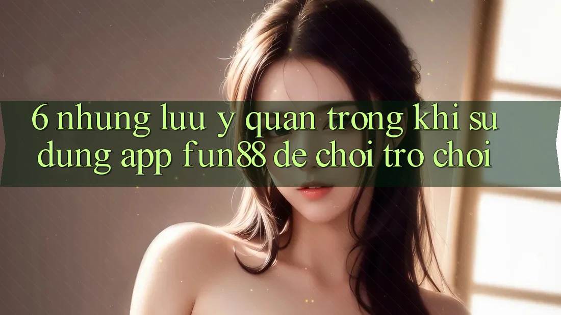 6. Những Lưu Ý Quan Trọng Khi Sử Dụng App Fun88 Để Chơi Trò chơi