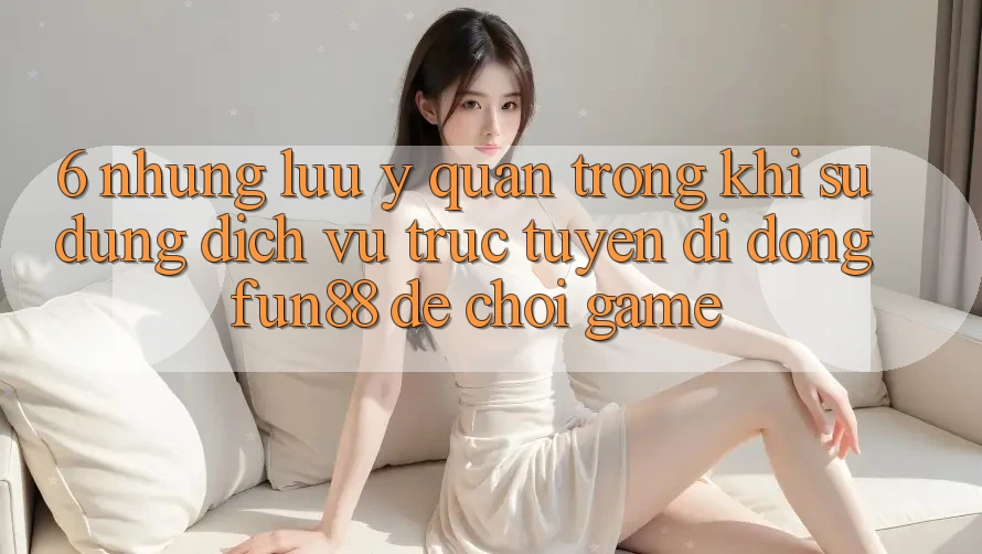 6. Những Lưu Ý Quan Trọng Khi Sử Dụng Dịch vụ trực tuyến di động Fun88 Để Chơi Game 6. Những Lưu Ý Quan Trọng Khi Sử Dụng Dịch vụ trực tuyến di động Fun88 Để Chơi Game