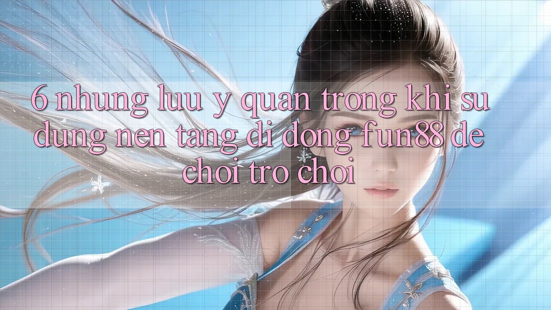 6. Những Lưu Ý Quan Trọng Khi Sử Dụng Nền tảng di động Fun88 Để Chơi Trò chơi