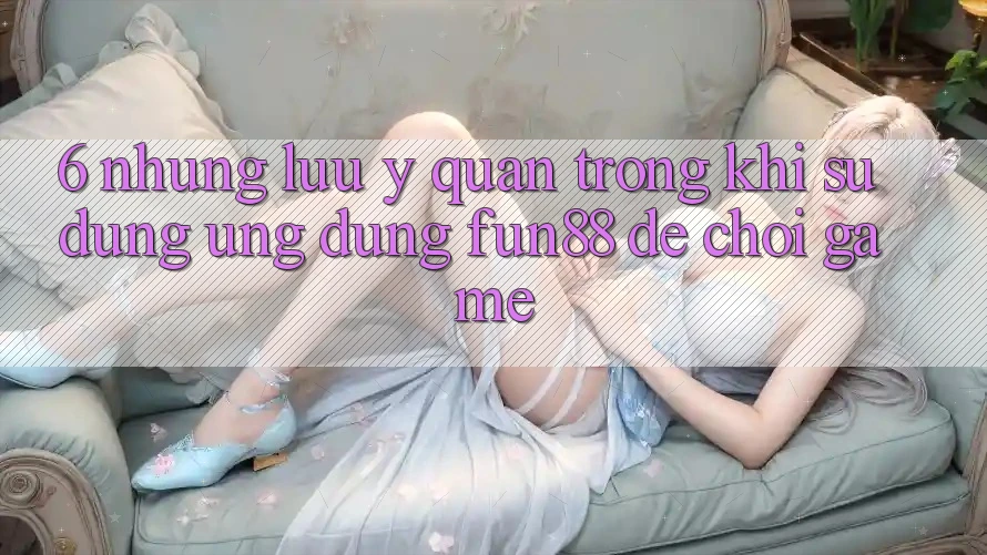 6. Những Lưu Ý Quan Trọng Khi Sử Dụng Ứng dụng Fun88 Để Chơi Game 6. Những Lưu Ý Quan Trọng Khi Sử Dụng Ứng dụng Fun88 Để Chơi Game