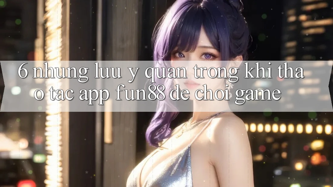 6. Những Lưu Ý Quan Trọng Khi Thao tác App Fun88 Để Chơi Game 6. Những Lưu Ý Quan Trọng Khi Thao tác App Fun88 Để Chơi Game
