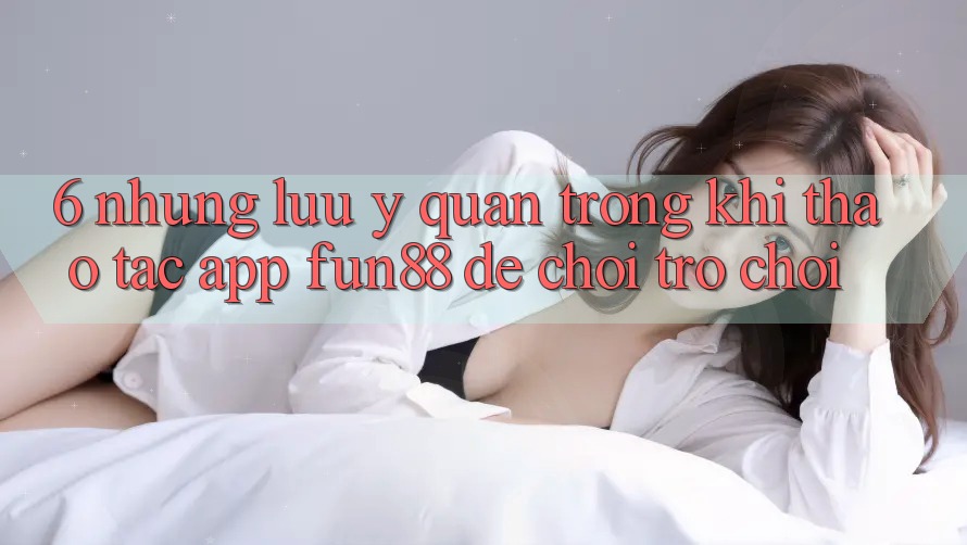 6. Những Lưu Ý Quan Trọng Khi Thao tác App Fun88 Để Chơi Trò chơi