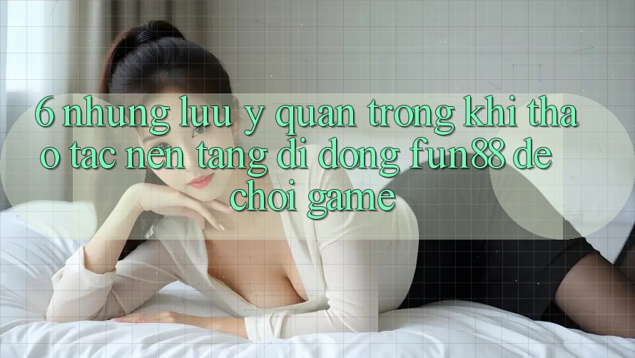 6. Những Lưu Ý Quan Trọng Khi Thao tác Nền tảng di động Fun88 Để Chơi Game 6. Những Lưu Ý Quan Trọng Khi Thao tác Nền tảng di động Fun88 Để Chơi Game