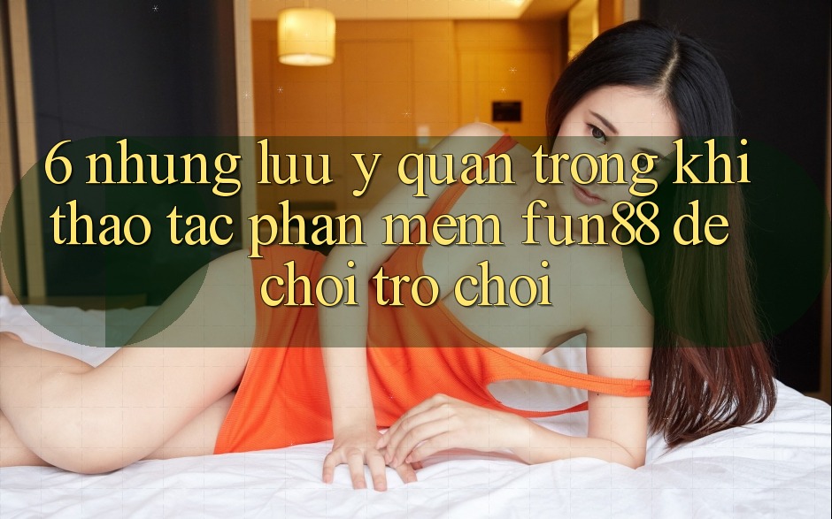 6. Những Lưu Ý Quan Trọng Khi Thao tác Phần mềm Fun88 Để Chơi Trò chơi