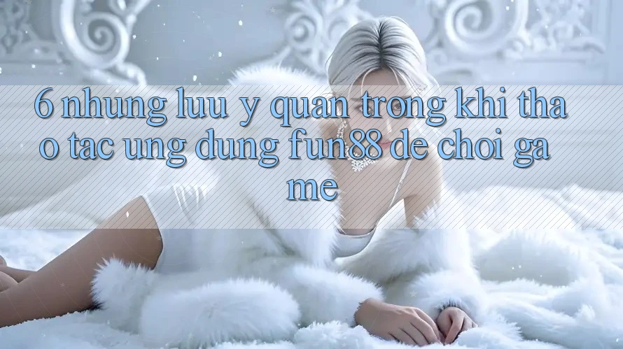 6. Những Lưu Ý Quan Trọng Khi Thao tác Ứng dụng Fun88 Để Chơi Game
