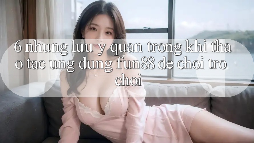 6. Những Lưu Ý Quan Trọng Khi Thao tác Ứng dụng Fun88 Để Chơi Trò chơi 6. Những Lưu Ý Quan Trọng Khi Thao tác Ứng dụng Fun88 Để Chơi Trò chơi