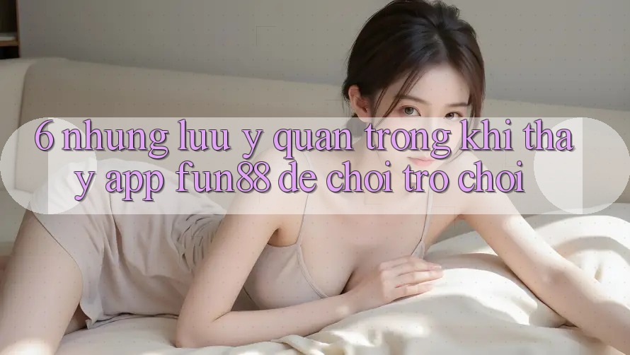 6. Những Lưu Ý Quan Trọng Khi Thấy App Fun88 Để Chơi Trò chơi