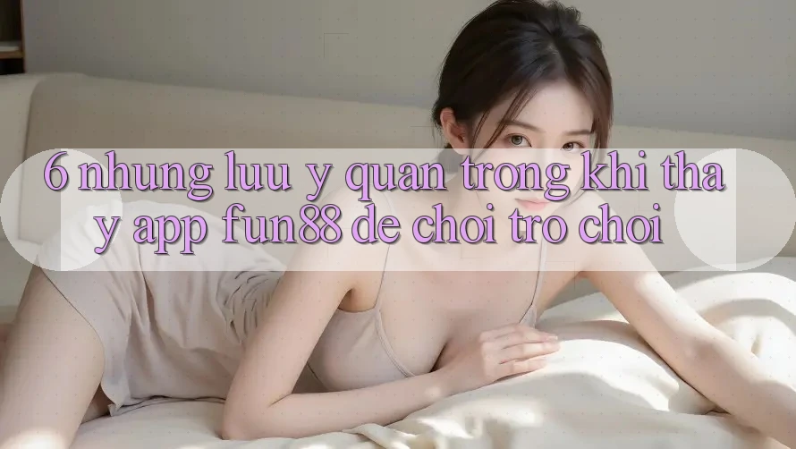 6. Những Lưu Ý Quan Trọng Khi Thấy App Fun88 Để Chơi Trò chơi 6. Những Lưu Ý Quan Trọng Khi Thấy App Fun88 Để Chơi Trò chơi