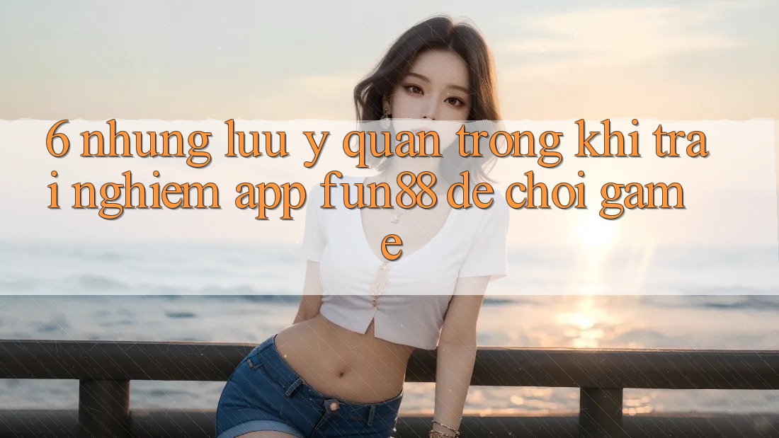 6. Những Lưu Ý Quan Trọng Khi Trải nghiệm App Fun88 Để Chơi Game