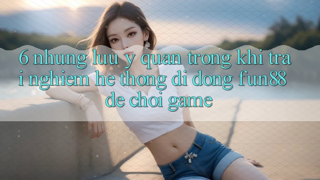 6. Những Lưu Ý Quan Trọng Khi Trải nghiệm Hệ thống di động Fun88 Để Chơi Game 6. Những Lưu Ý Quan Trọng Khi Trải nghiệm Hệ thống di động Fun88 Để Chơi Game