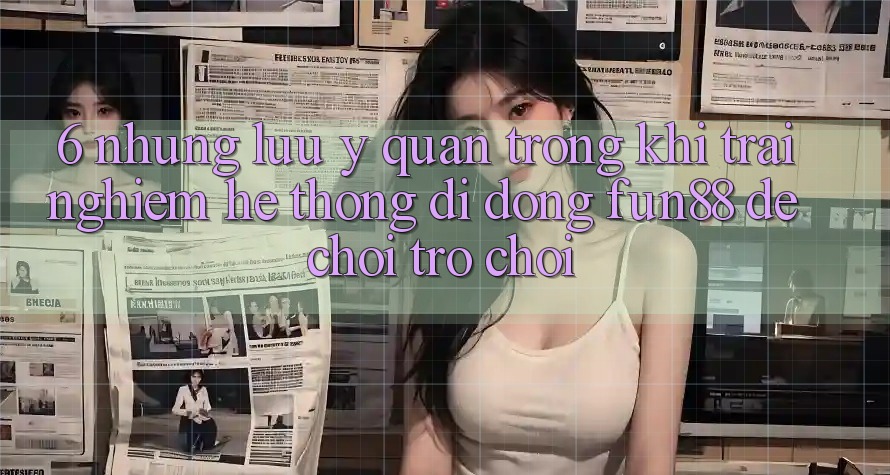 6. Những Lưu Ý Quan Trọng Khi Trải nghiệm Hệ thống di động Fun88 Để Chơi Trò chơi 6. Những Lưu Ý Quan Trọng Khi Trải nghiệm Hệ thống di động Fun88 Để Chơi Trò chơi