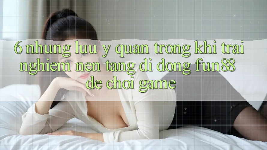 6. Những Lưu Ý Quan Trọng Khi Trải nghiệm Nền tảng di động Fun88 Để Chơi Game 6. Những Lưu Ý Quan Trọng Khi Trải nghiệm Nền tảng di động Fun88 Để Chơi Game