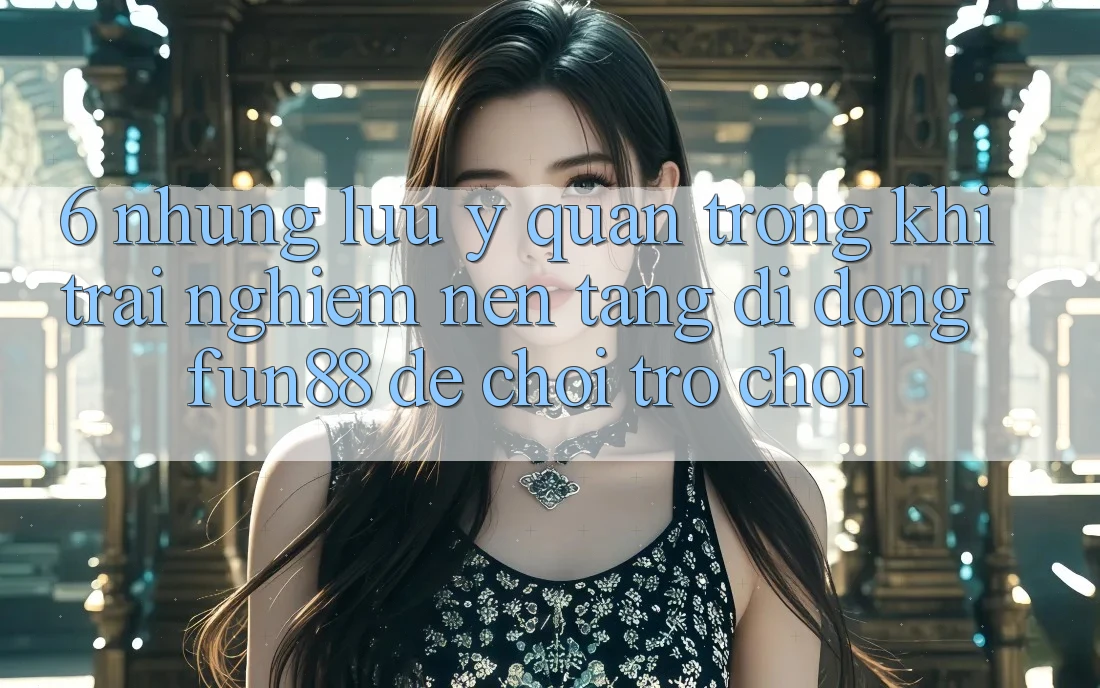 6. Những Lưu Ý Quan Trọng Khi Trải nghiệm Nền tảng di động Fun88 Để Chơi Trò chơi 6. Những Lưu Ý Quan Trọng Khi Trải nghiệm Nền tảng di động Fun88 Để Chơi Trò chơi