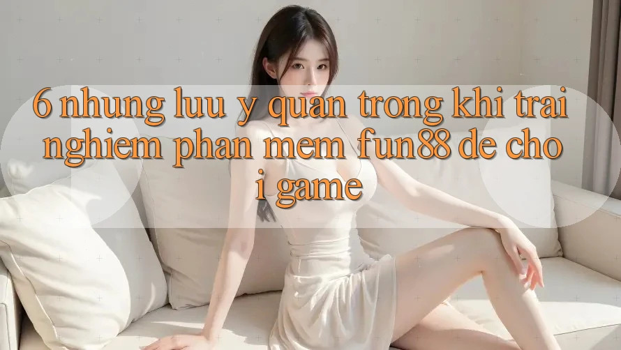 6. Những Lưu Ý Quan Trọng Khi Trải nghiệm Phần mềm Fun88 Để Chơi Game