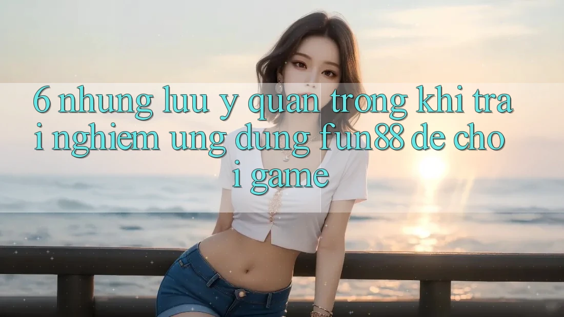6. Những Lưu Ý Quan Trọng Khi Trải nghiệm Ứng dụng Fun88 Để Chơi Game 6. Những Lưu Ý Quan Trọng Khi Trải nghiệm Ứng dụng Fun88 Để Chơi Game
