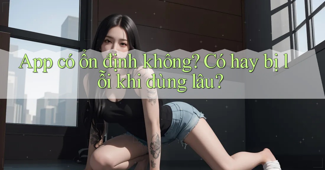 App có ổn định không? Có hay bị lỗi khi dùng lâu?