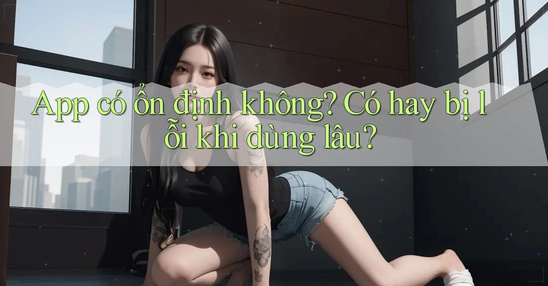 App có ổn định không? Có hay bị lỗi khi dùng lâu? App có ổn định không? Có hay bị lỗi khi dùng lâu?
