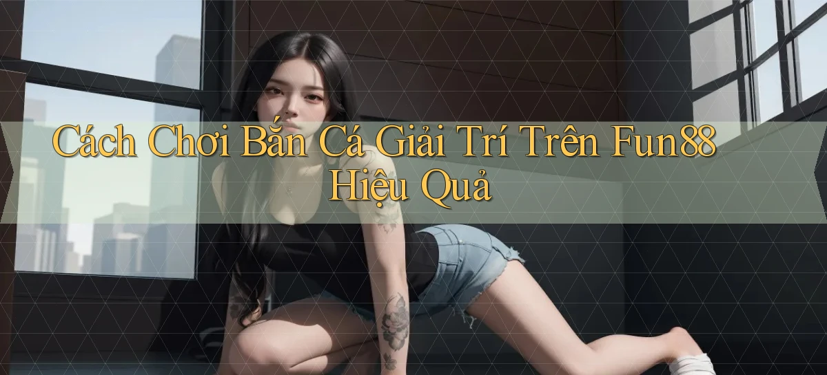 cách chơi bắn cá giải trí trên fun88 hiệu quả