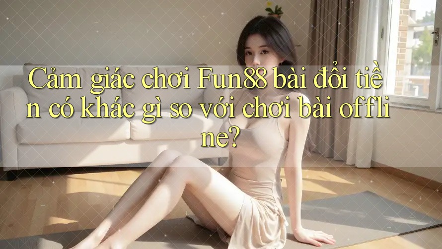 Cảm giác chơi Fun88 bài đổi tiền có khác gì so với chơi bài offline?
