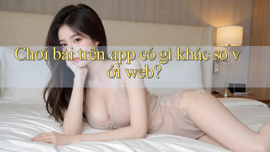 Chơi bài trên app có gì khác so với web? Chơi bài trên app có gì khác so với web?