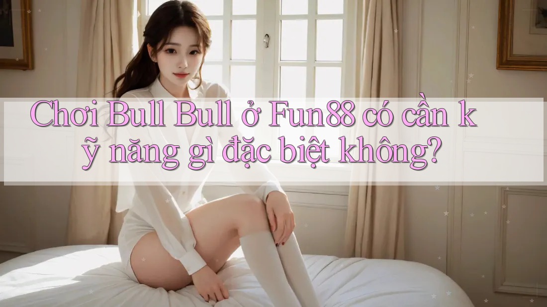 Chơi Bull Bull ở Fun88 có cần kỹ năng gì đặc biệt không? Chơi Bull Bull ở Fun88 có cần kỹ năng gì đặc biệt không?