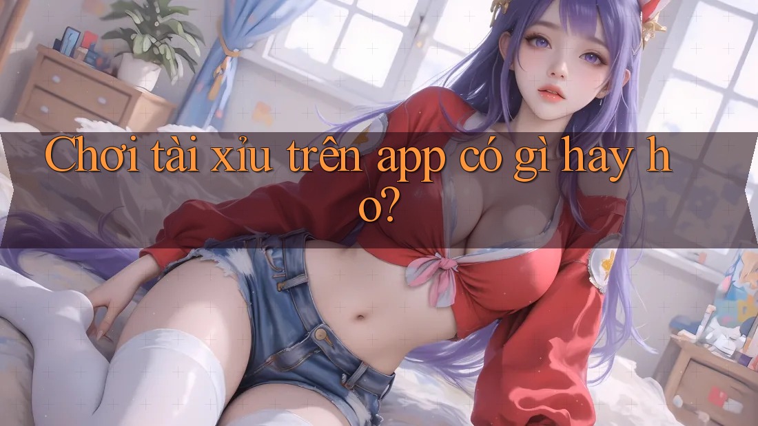 Chơi tài xỉu trên app có gì hay ho?