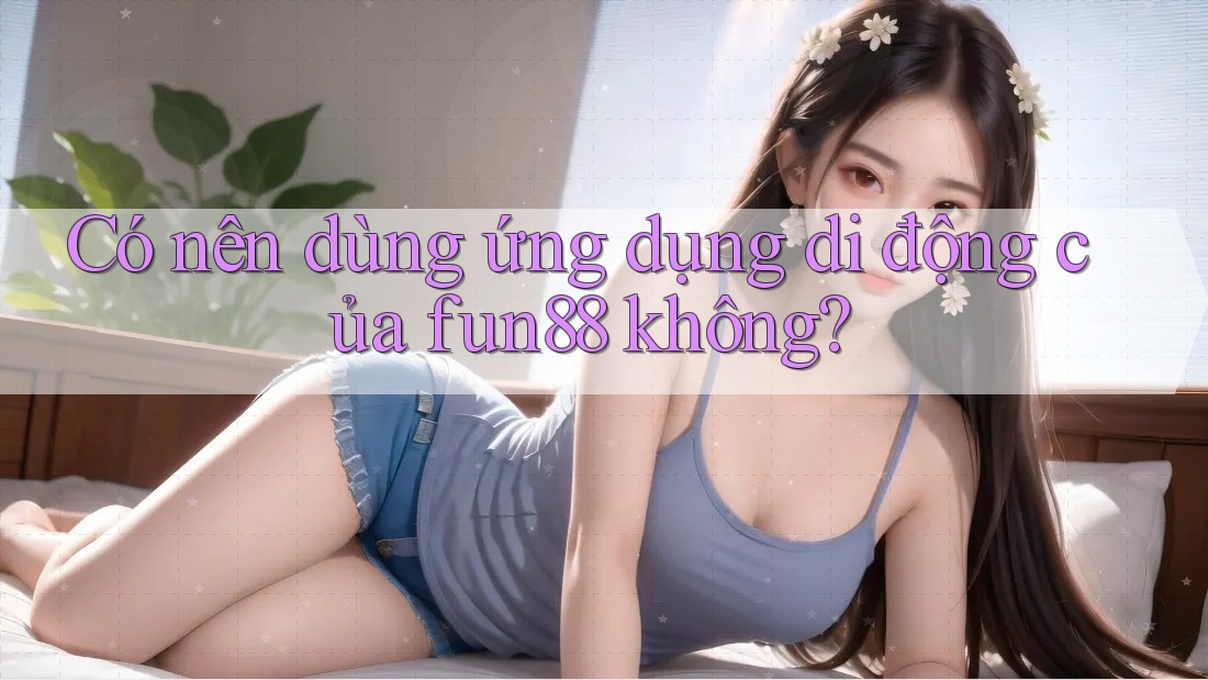 Có nên dùng ứng dụng di động của fun88 không?