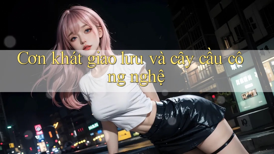 Cơn khát giao lưu và cây cầu công nghệ Cơn khát giao lưu và cây cầu công nghệ