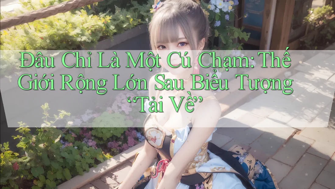 Đâu Chỉ Là Một Cú Chạm: Thế Giới Rộng Lớn Sau Biểu Tượng “Tải Về”