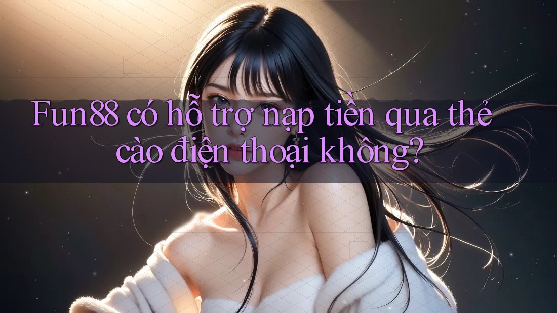 Fun88 có hỗ trợ nạp tiền qua thẻ cào điện thoại không?