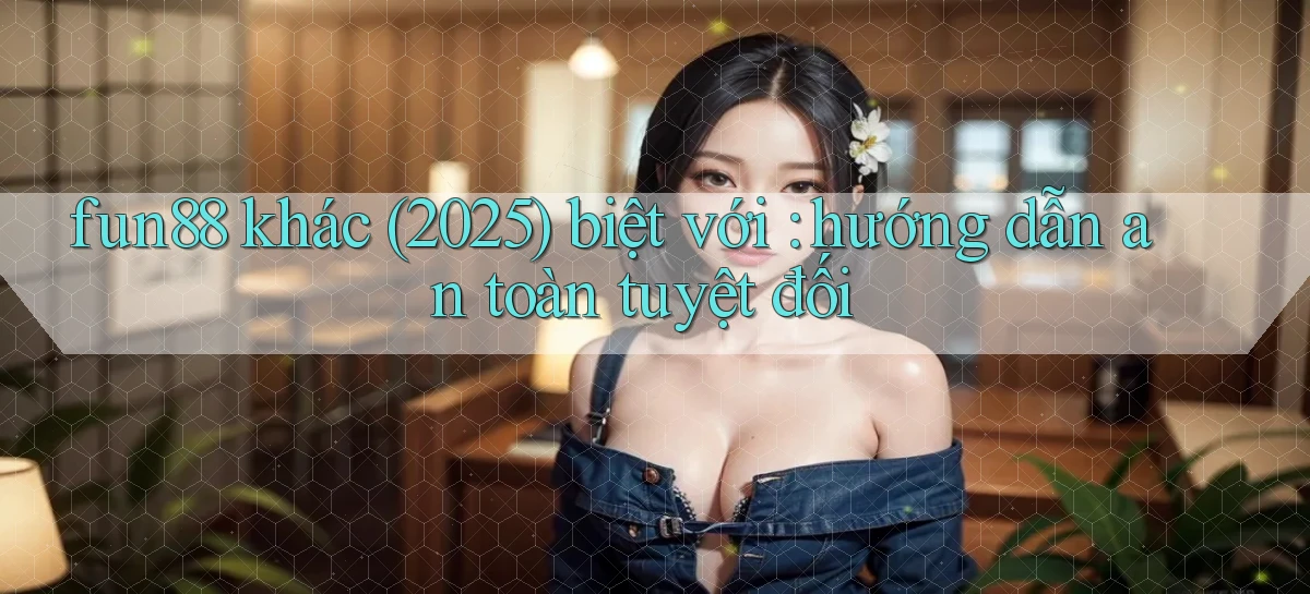fun88 khác (2025) biệt với hướng dẫn an toàn tuyệt đối