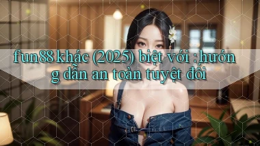 fun88 khác (2025) biệt với hướng dẫn an toàn tuyệt đối
