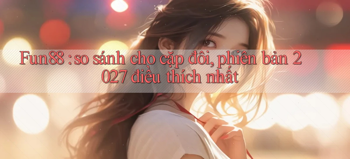 Fun88 so sánh cho cặp đôi, phiên bản 2027 điều thích nhất