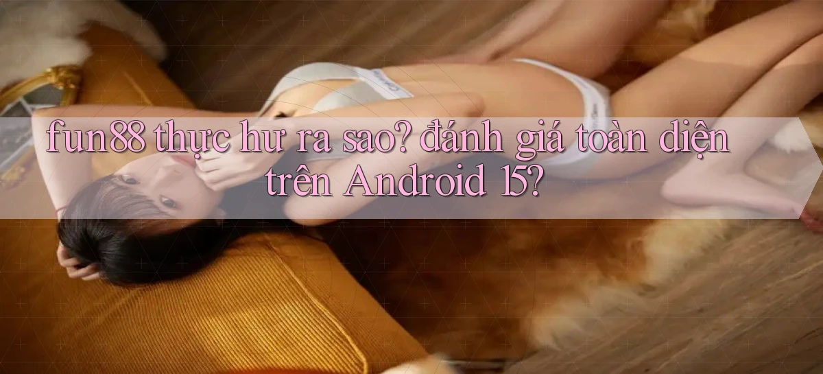 fun88 thực hư ra sao đánh giá toàn diện trên Android 15