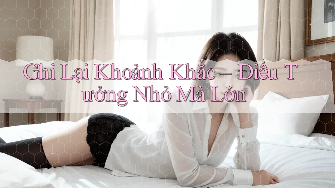 Ghi Lại Khoảnh Khắc – Điều Tưởng Nhỏ Mà Lớn
