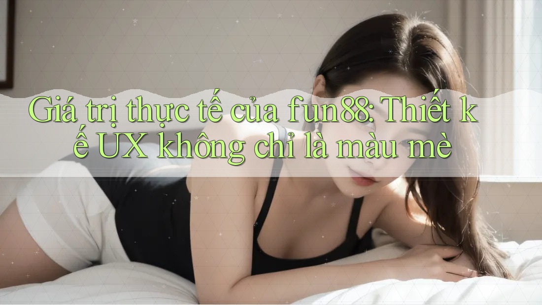 Giá trị thực tế của fun88: Thiết kế UX không chỉ là màu mè Giá trị thực tế của fun88: Thiết kế UX không chỉ là màu mè