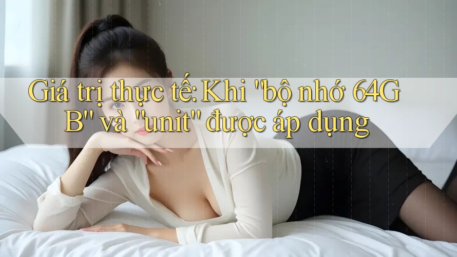 Giá trị thực tế: Khi “bộ nhớ 64GB” và “unit” được áp dụng Giá trị thực tế: Khi “bộ nhớ 64GB” và “unit” được áp dụng