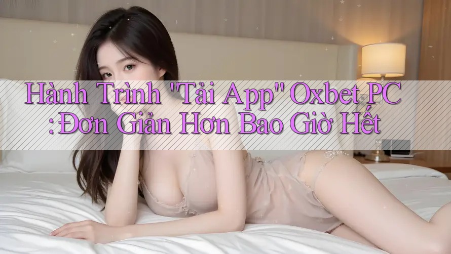 Hành Trình “Tải App” Oxbet PC: Đơn Giản Hơn Bao Giờ Hết