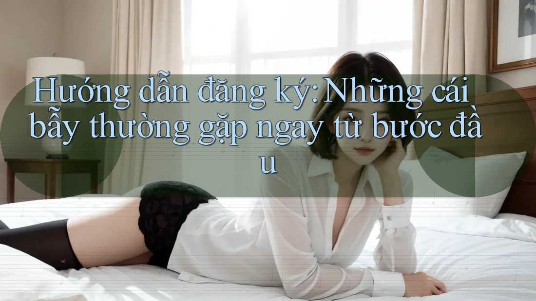 Hướng dẫn đăng ký: Những cái bẫy thường gặp ngay từ bước đầu Hướng dẫn đăng ký: Những cái bẫy thường gặp ngay từ bước đầu
